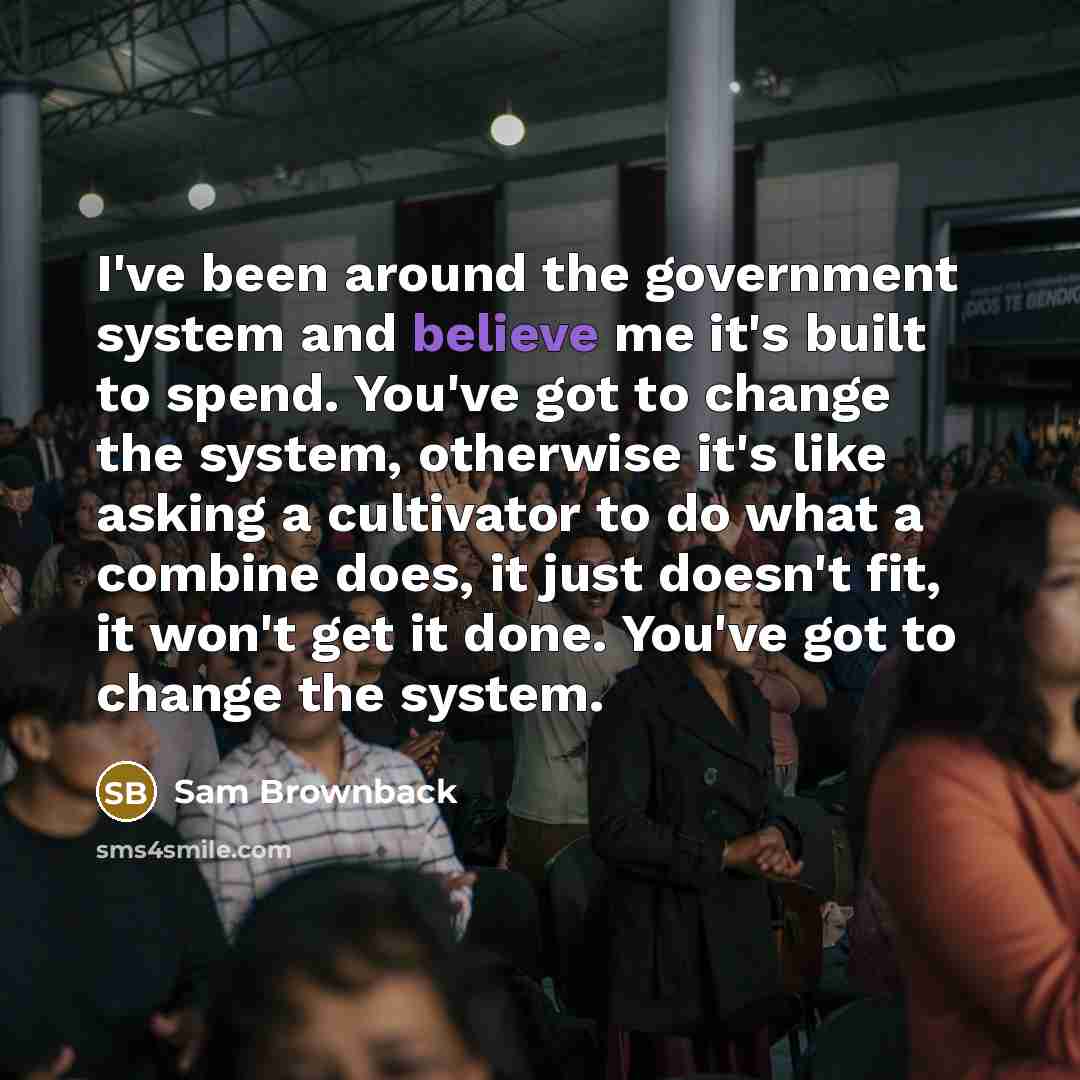 “I've been around the government system and believe me it's built to spend. You've got to change the system, otherwise it's like asking a cultivator to do what a combine does, it just doesn't fit, it won't get it done. You've got to change the system.” quote by Sam Brownback