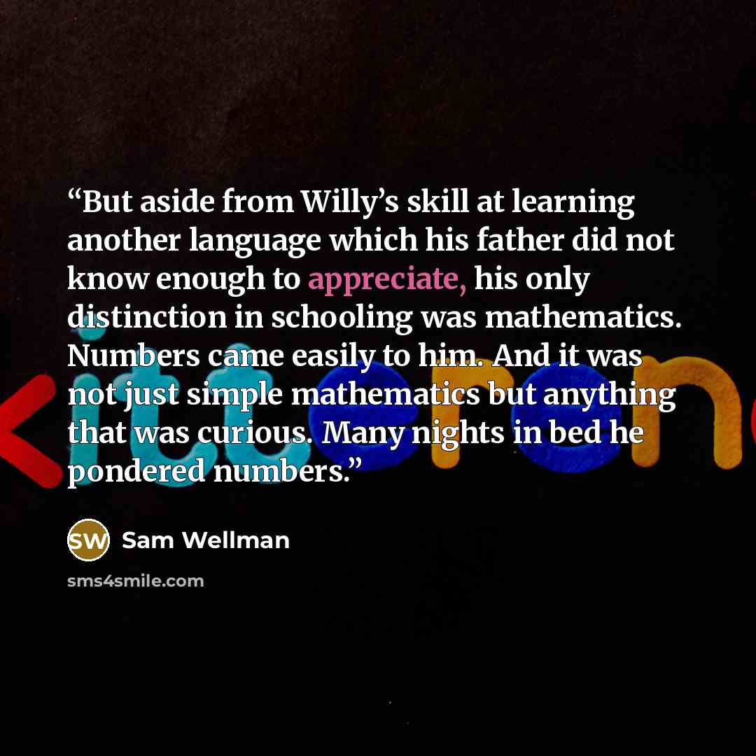 “But aside from Willy’s skill at learning another language which his father did not know enough to appreciate, his only distinction in schooling was mathematics. Numbers came easily to him. And it was not just simple mathematics but anything that was curious. Many nights in bed he pondered numbers.” quote by Sam Wellman