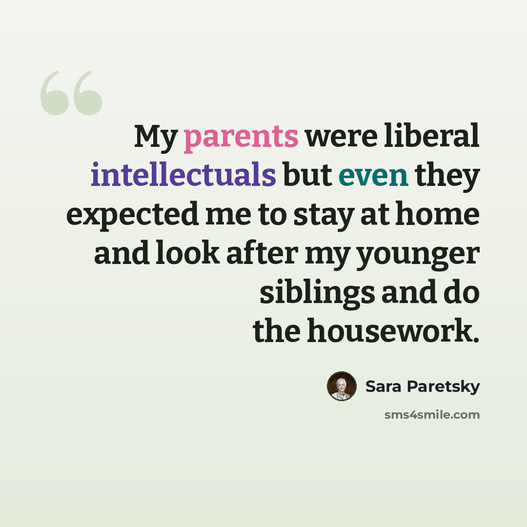 “My parents were liberal intellectuals but even they expected me to stay at home and look after my younger siblings and do the housework.” quote by Sara Paretsky