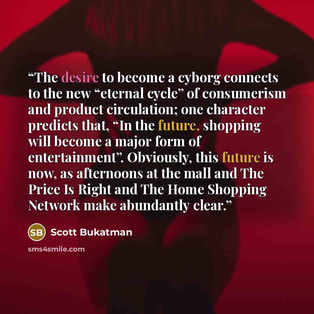 “The desire to become a cyborg connects to the new “eternal cycle” of consumerism and product circulation; one character predicts that, “In the future, shopping will become a major form of entertainment”. Obviously, this future is now, as afternoons at the mall and The Price Is Right and The Home…” quote by Scott Bukatman