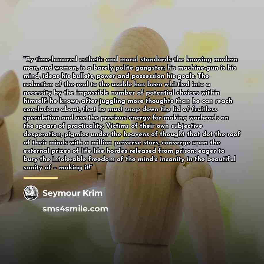 “By time-honored esthetic and moral standards the knowing modern man, and woman, is a barely polite gangster; his machine-gun is his mind, ideas his bullets, power and possession his goals. The reduction of the real to the usable has been whittled into a necessity by the impossible number of…” quote by Seymour Krim