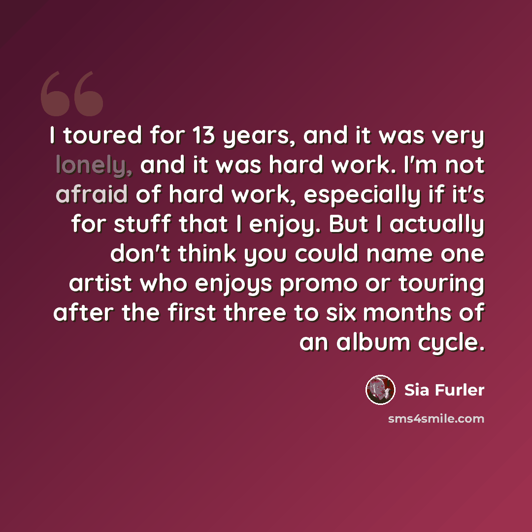 “I toured for 13 years, and it was very lonely, and it was hard work. I'm not afraid of hard work, especially if it's for stuff that I enjoy. But I actually don't think you could name one artist who enjoys promo or touring after the first three to six months of an album cycle.” quote by Sia Furler