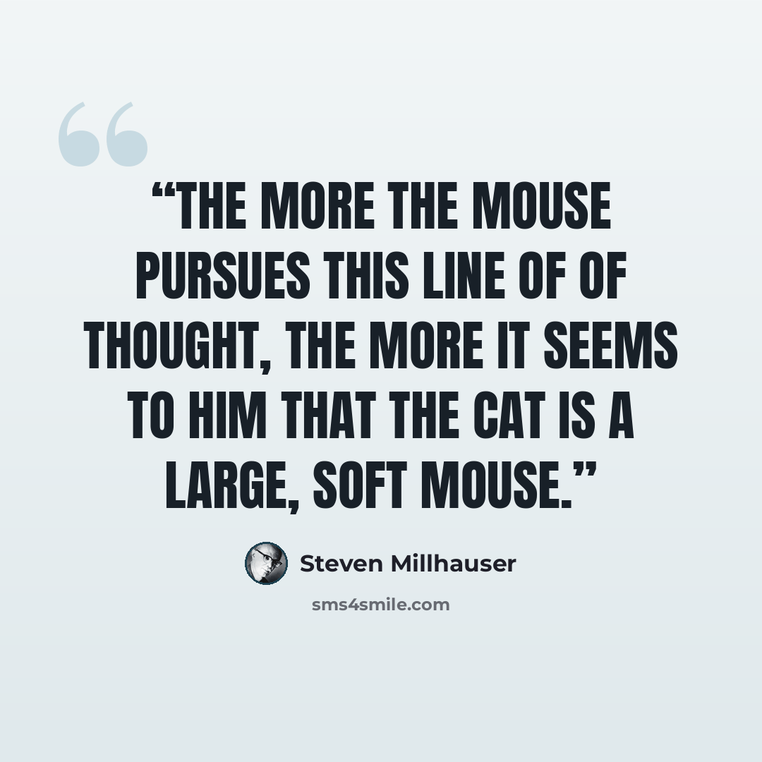 “The more the mouse pursues this line of of thought, the more it seems to him that the cat is a large, soft mouse.” quote by Steven Millhauser