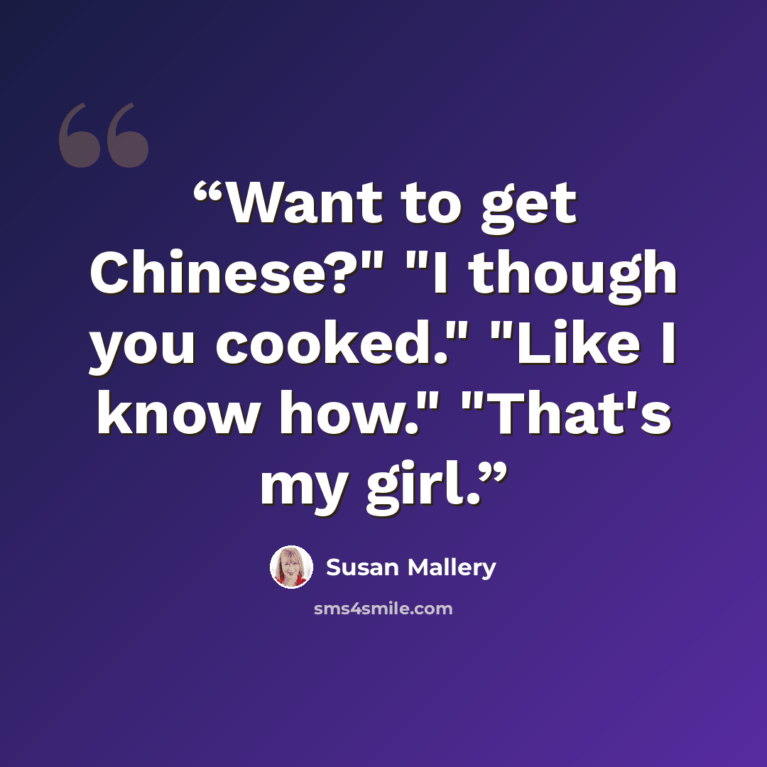 “Want to get Chinese?" "I though you cooked." "Like I know how." "That's my girl.” quote by Susan Mallery