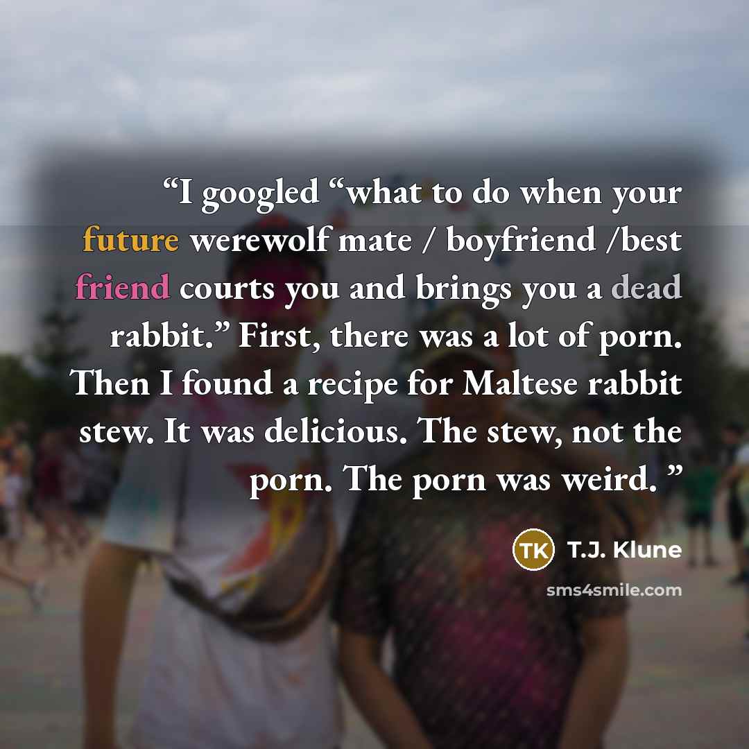 “I googled “what to do when your future werewolf mate / boyfriend /best friend courts you and brings you a dead rabbit.” First, there was a lot of porn. Then I found a recipe for Maltese rabbit stew. It was delicious. The stew, not the porn. The porn was weird.” quote by T.J. Klune