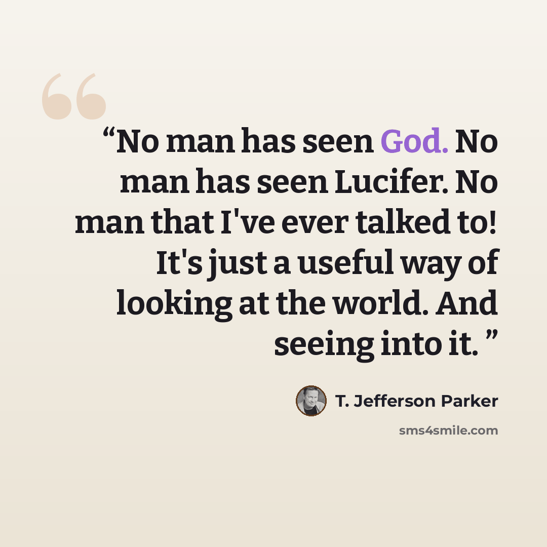 “No man has seen God. No man has seen Lucifer. No man that I've ever talked to! It's just a useful way of looking at the world. And seeing into it.” quote by T. Jefferson Parker