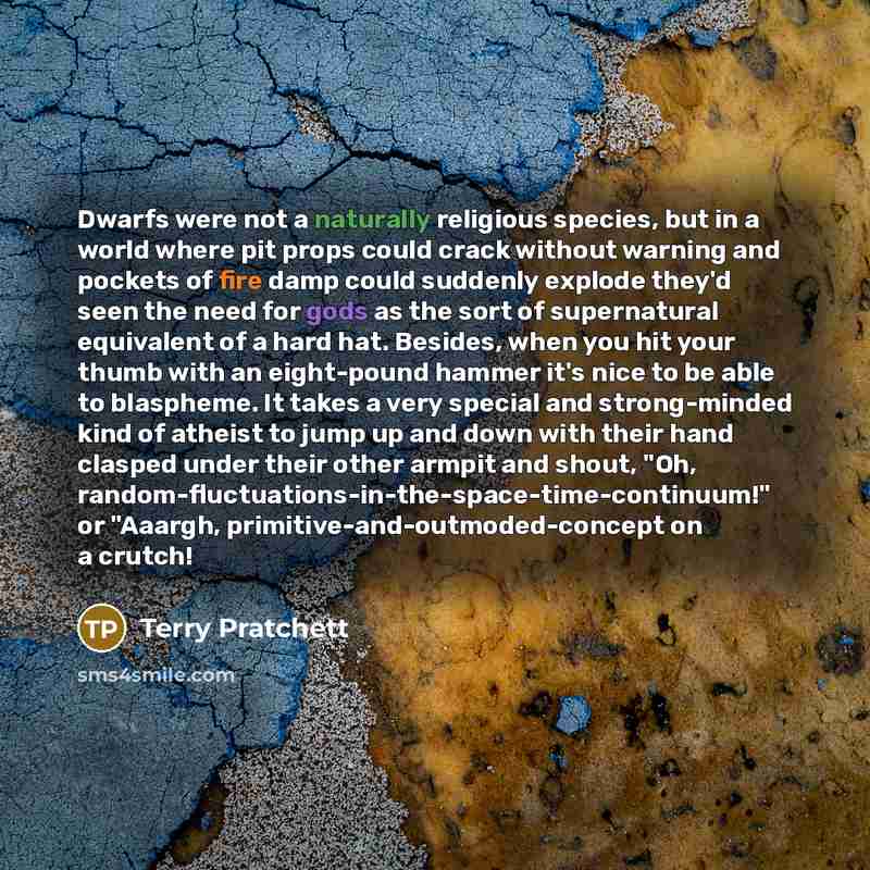 “Dwarfs were not a naturally religious species, but in a world where pit props could crack without warning and pockets of fire damp could suddenly explode they'd seen the need for gods as the sort of supernatural equivalent of a hard hat. Besides, when you hit your thumb with an eight-pound hammer…” quote by Terry Pratchett
