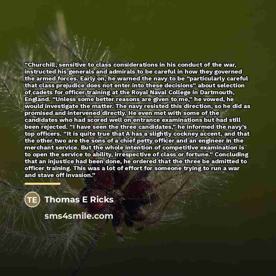 “Churchill, sensitive to class considerations in his conduct of the war, instructed his generals and admirals to be careful in how they governed the armed forces. Early on, he warned the navy to be “particularly careful that class prejudice does not enter into these decisions” about selection of…” quote by Thomas E Ricks