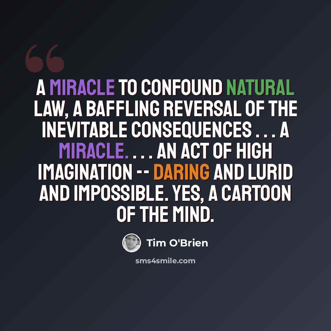 “A miracle to confound natural law, a baffling reversal of the inevitable consequences . . . a miracle. . . . An act of high imagination -- daring and lurid and impossible. Yes, a cartoon of the mind.” quote by Tim O'Brien