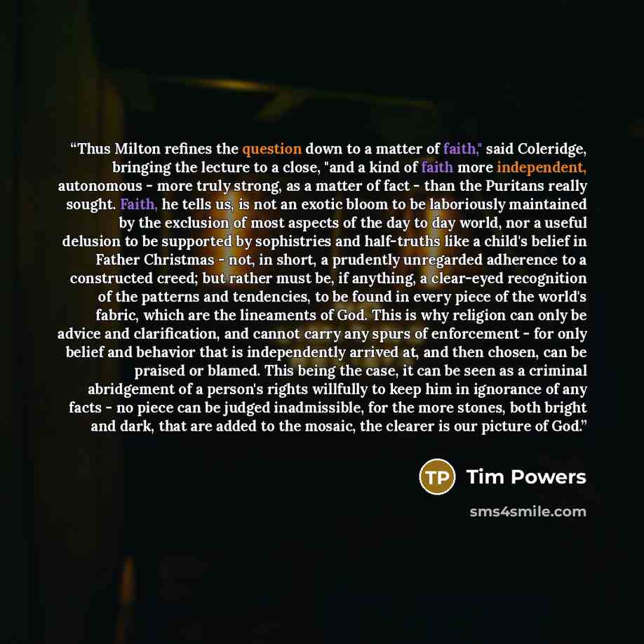 “Thus Milton refines the question down to a matter of faith," said Coleridge, bringing the lecture to a close, "and a kind of faith more independent, autonomous - more truly strong, as a matter of fact - than the Puritans really sought. Faith, he tells us, is not an exotic bloom to be laboriously…” quote by Tim Powers