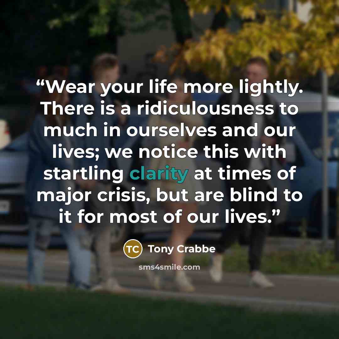 “Wear your life more lightly. There is a ridiculousness to much in ourselves and our lives; we notice this with startling clarity at times of major crisis, but are blind to it for most of our lives.” quote by Tony Crabbe