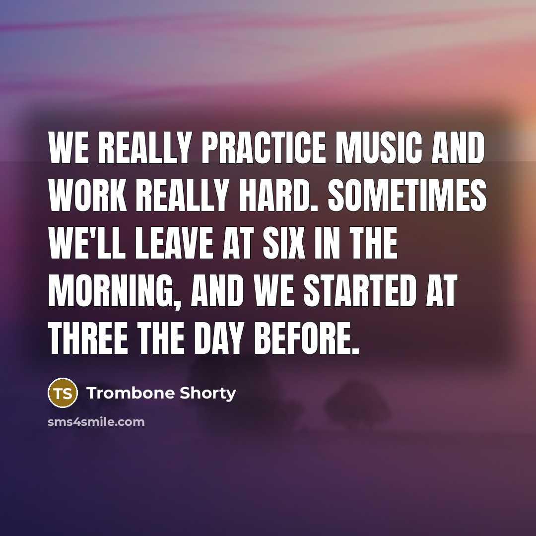 “We really practice music and work really hard. Sometimes we'll leave at six in the morning, and we started at three the day before.” quote by Trombone Shorty
