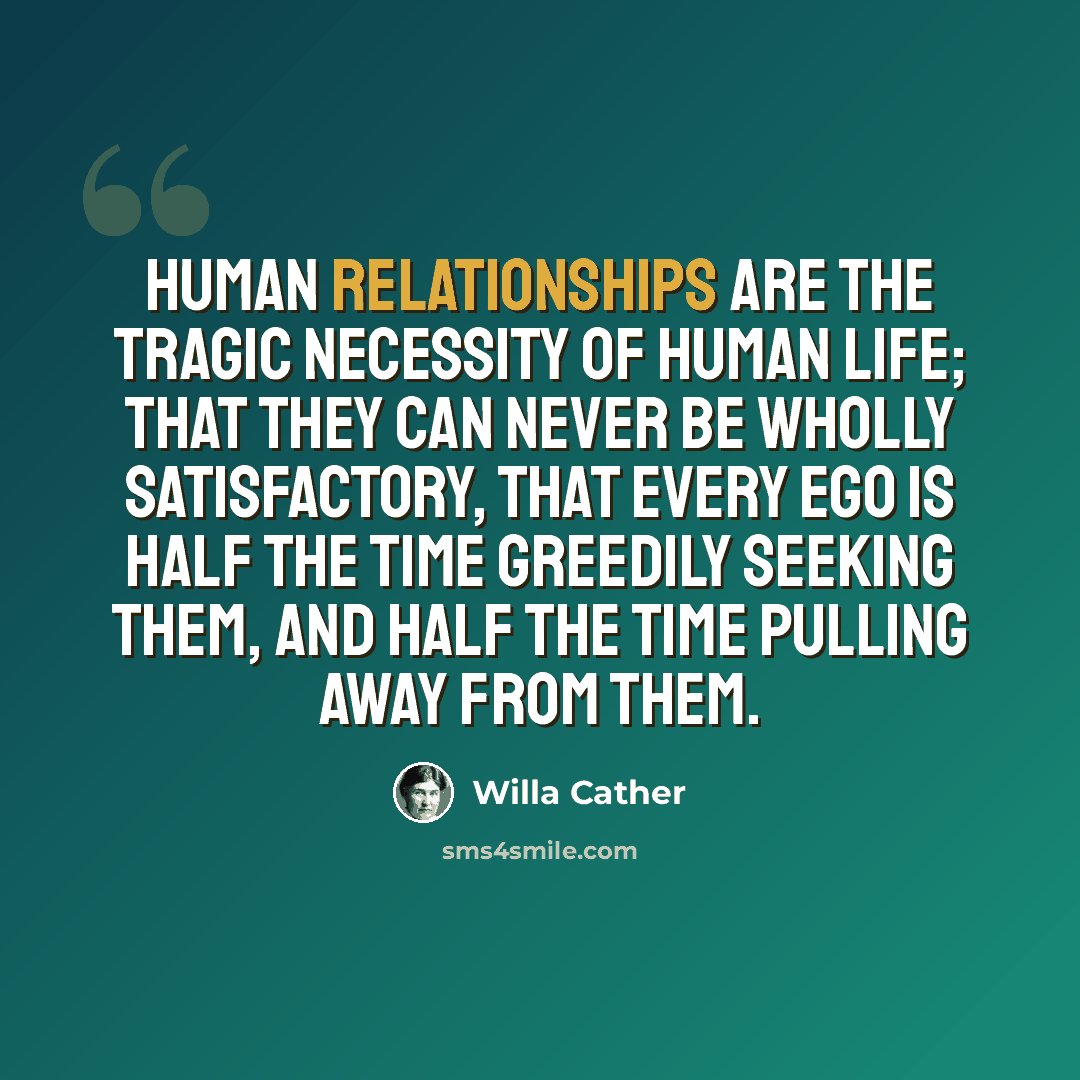 “Human relationships are the tragic necessity of human life; that they can never be wholly satisfactory, that every ego is half the time greedily seeking them, and half the time pulling away from them.” quote by Willa Cather