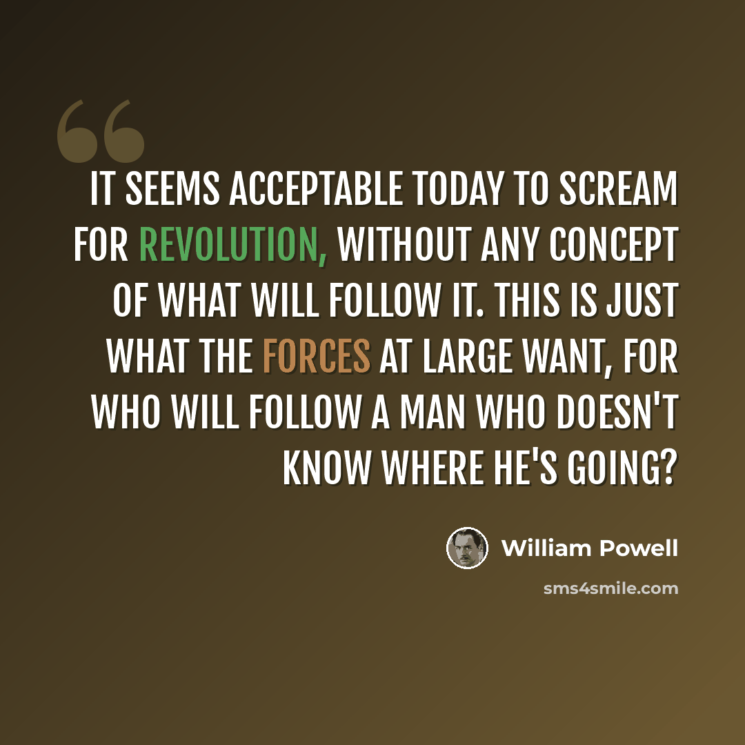 “It seems acceptable today to scream for revolution, without any concept of what will follow it. This is just what the forces at large want, for who will follow a man who doesn't know where he's going?” quote by William Powell