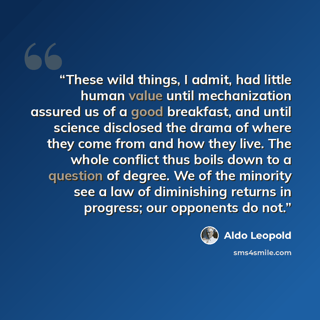 “These wild things, I admit, had little human value until mechanization assured us of a good breakfast, and until science disclosed the drama of where they come from and how they live. The whole conflict thus boils down to a question of degree. We of the minority see a law of diminishing returns in…” quote by Aldo Leopold