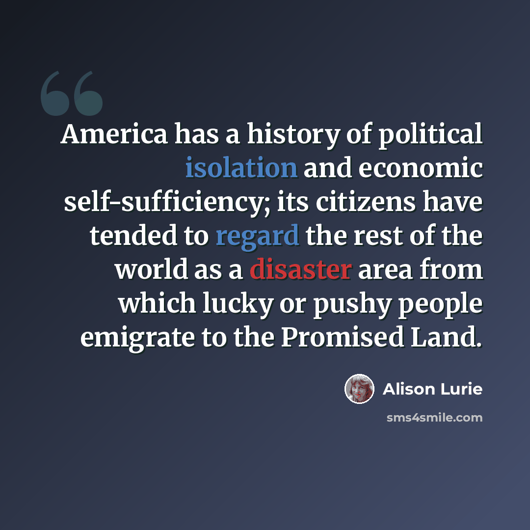 “America has a history of political isolation and economic self-sufficiency; its citizens have tended to regard the rest of the world as a disaster area from which lucky or pushy people emigrate to the Promised Land.” quote by Alison Lurie