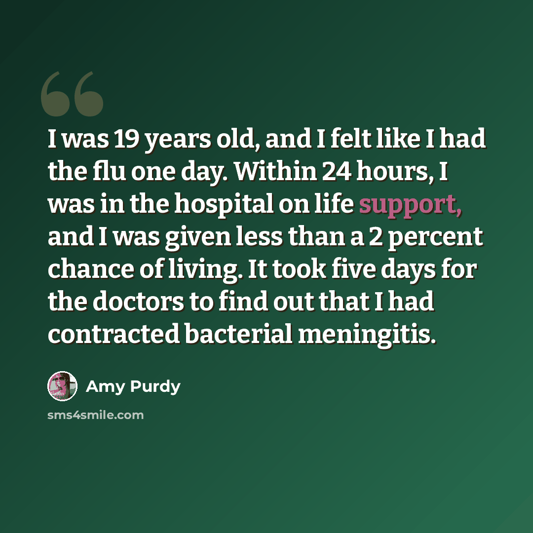 “I was 19 years old, and I felt like I had the flu one day. Within 24 hours, I was in the hospital on life support, and I was given less than a 2 percent chance of living. It took five days for the doctors to find out that I had contracted bacterial meningitis.” quote by Amy Purdy