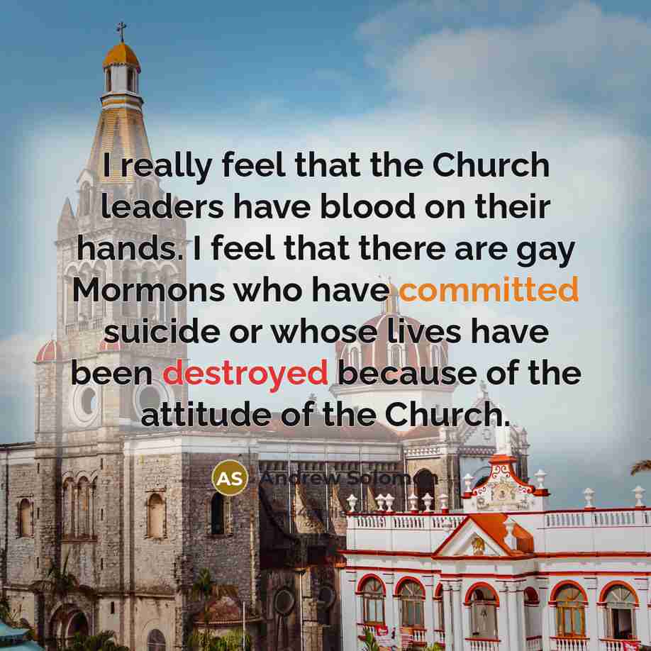 “I really feel that the Church leaders have blood on their hands. I feel that there are gay Mormons who have committed suicide or whose lives have been destroyed because of the attitude of the Church.” quote by Andrew Solomon