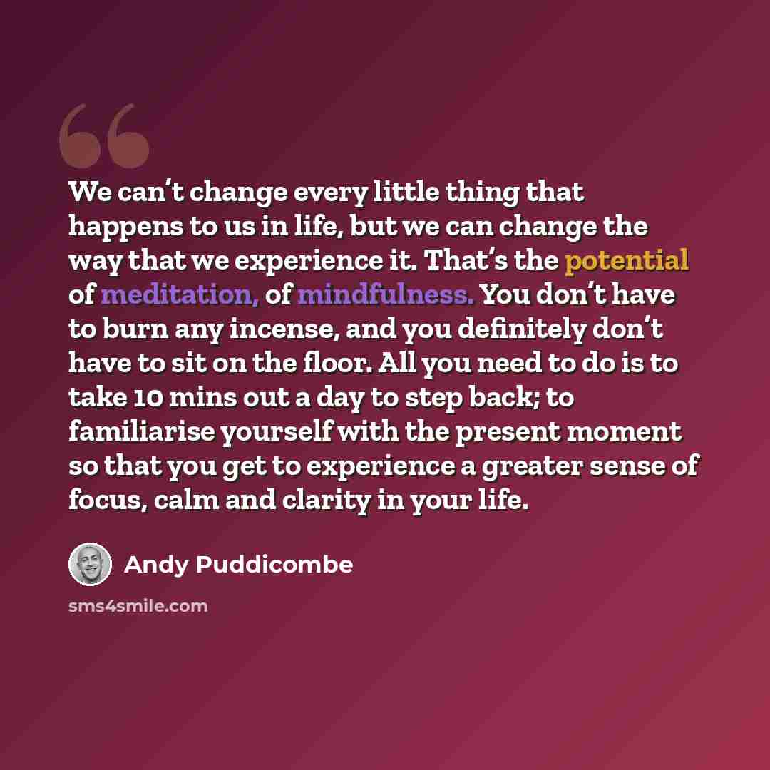 “We can’t change every little thing that happens to us in life, but we can change the way that we experience it. That’s the potential of meditation, of mindfulness. You don’t have to burn any incense, and you definitely don’t have to sit on the floor. All you need to do is to take 10 mins out a day…” quote by Andy Puddicombe