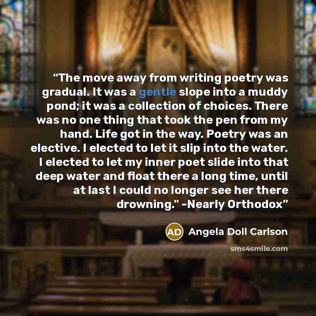 “The move away from writing poetry was gradual. It was a gentle slope into a muddy pond; it was a collection of choices. There was no one thing that took the pen from my hand. Life got in the way. Poetry was an elective. I elected to let it slip into the water. I elected to let my inner poet slide…” quote by Angela Doll Carlson