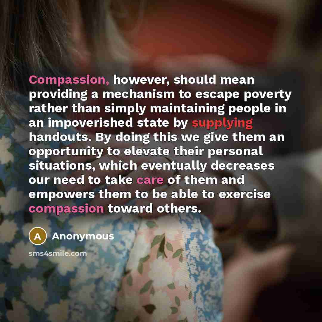 “Compassion, however, should mean providing a mechanism to escape poverty rather than simply maintaining people in an impoverished state by supplying handouts. By doing this we give them an opportunity to elevate their personal situations, which eventually decreases our need to take care of them…” quote by Anonymous