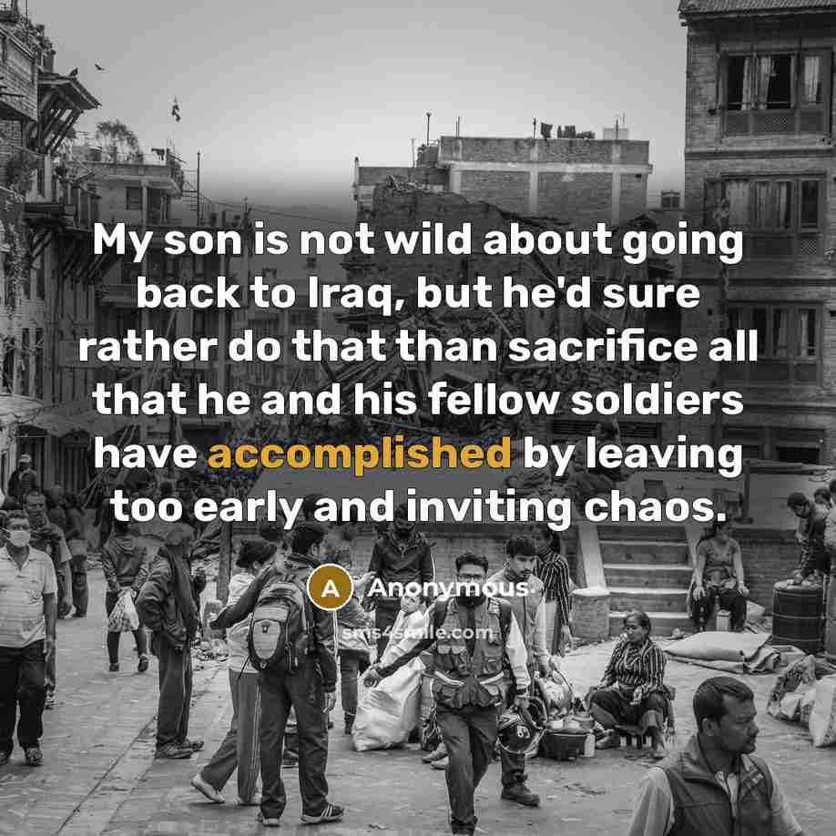 “My son is not wild about going back to Iraq, but he'd sure rather do that than sacrifice all that he and his fellow soldiers have accomplished by leaving too early and inviting chaos.” quote by Anonymous