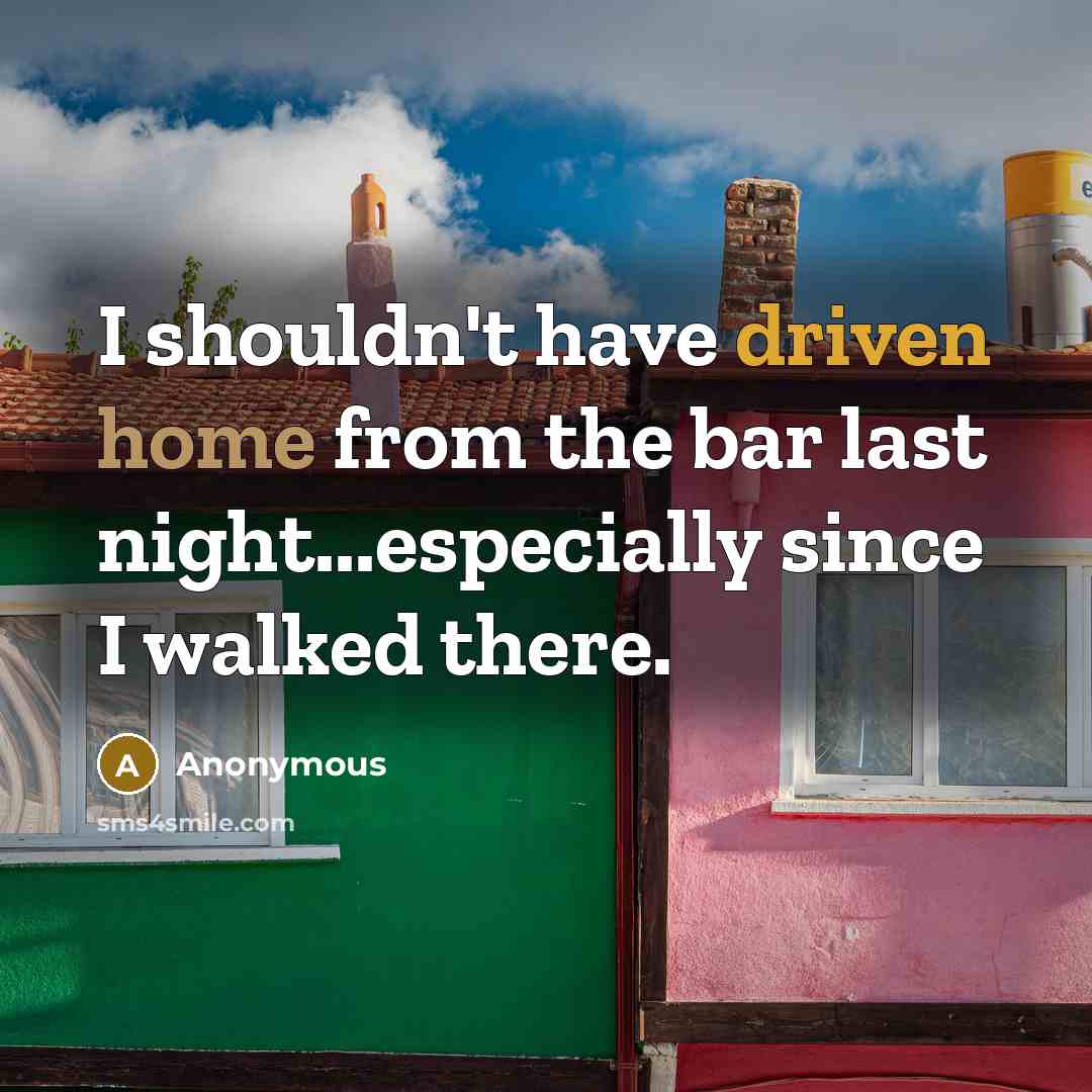 “I shouldn't have driven home from the bar last night...especially since I walked there.” quote by Anonymous