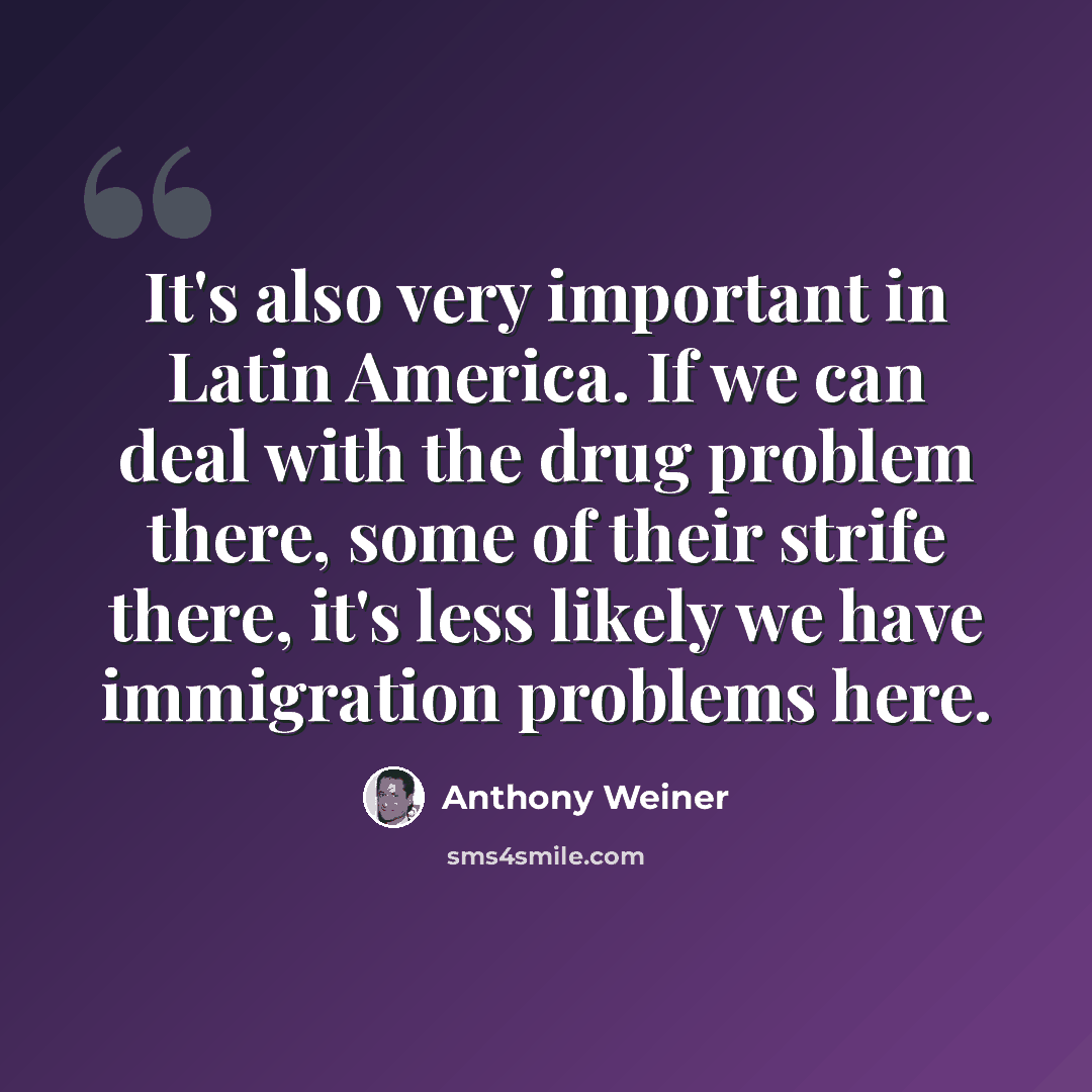 “It's also very important in Latin America. If we can deal with the drug problem there, some of their strife there, it's less likely we have immigration problems here.” quote by Anthony Weiner