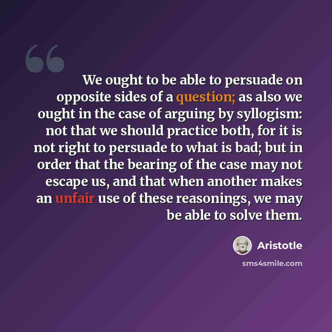 “We ought to be able to persuade on opposite sides of a question; as also we ought in the case of arguing by syllogism: not that we should practice both, for it is not right to persuade to what is bad; but in order that the bearing of the case may not escape us, and that when another makes an…” quote by Aristotle