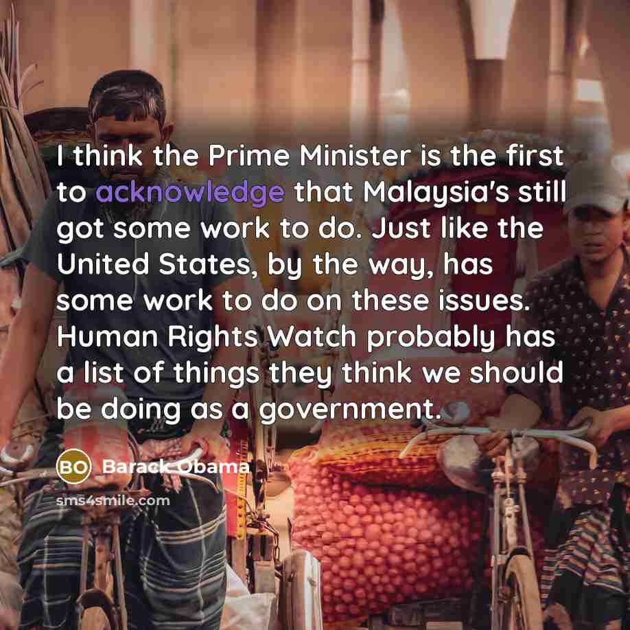 “I think the Prime Minister is the first to acknowledge that Malaysia's still got some work to do. Just like the United States, by the way, has some work to do on these issues. Human Rights Watch probably has a list of things they think we should be doing as a government.” quote by Barack Obama