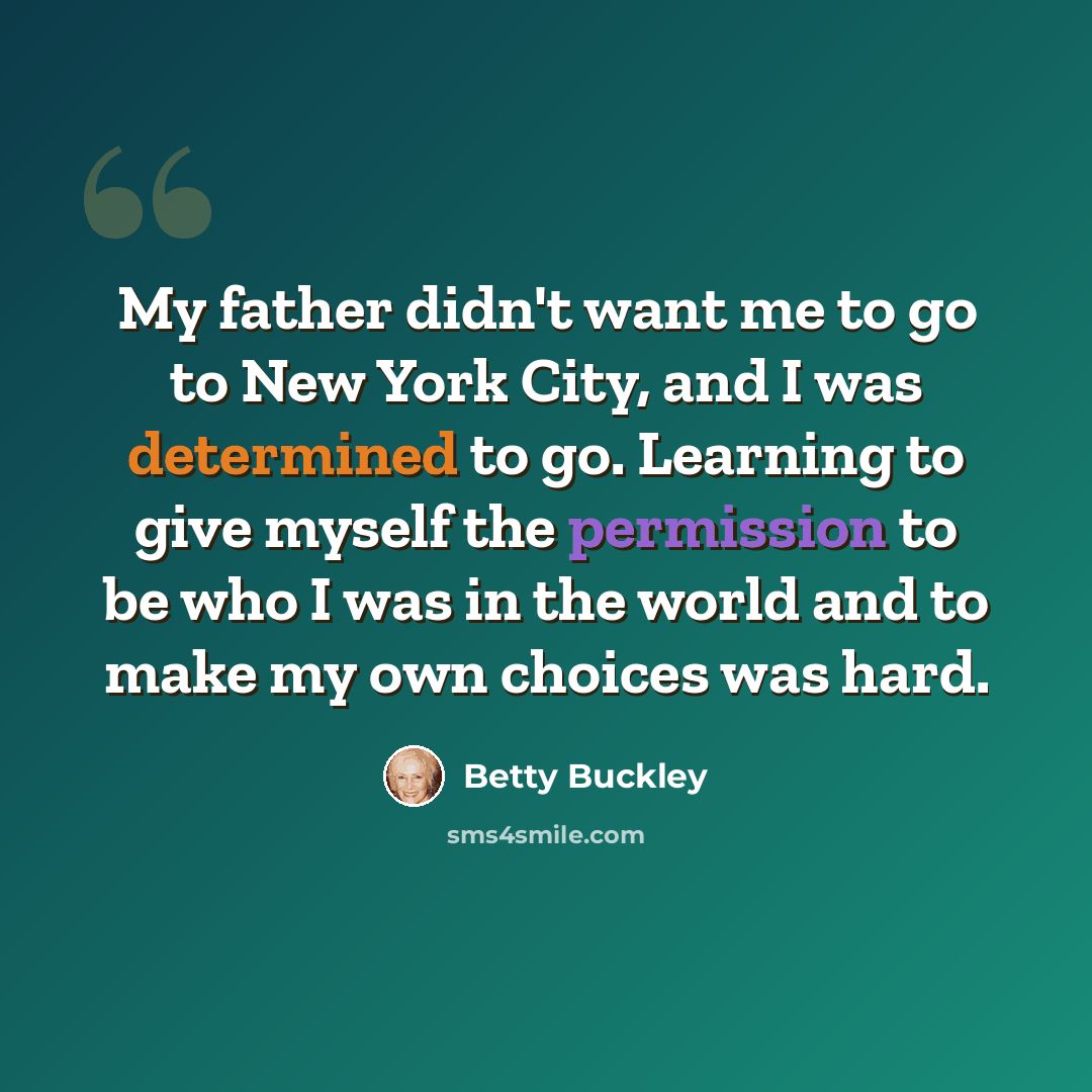 “My father didn't want me to go to New York City, and I was determined to go. Learning to give myself the permission to be who I was in the world and to make my own choices was hard.” quote by Betty Buckley