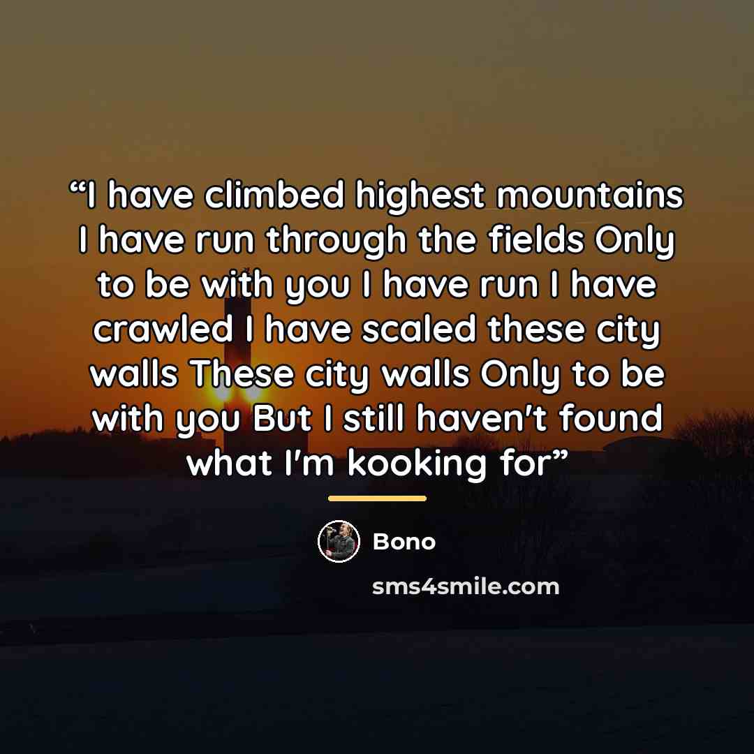 “I have climbed highest mountains I have run through the fields Only to be with you I have run I have crawled I have scaled these city walls These city walls Only to be with you But I still haven't found what I'm kooking for” quote by Bono