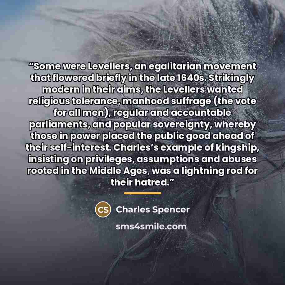 “Some were Levellers, an egalitarian movement that flowered briefly in the late 1640s. Strikingly modern in their aims, the Levellers wanted religious tolerance, manhood suffrage (the vote for all men), regular and accountable parliaments, and popular sovereignty, whereby those in power placed the…” quote by Charles Spencer