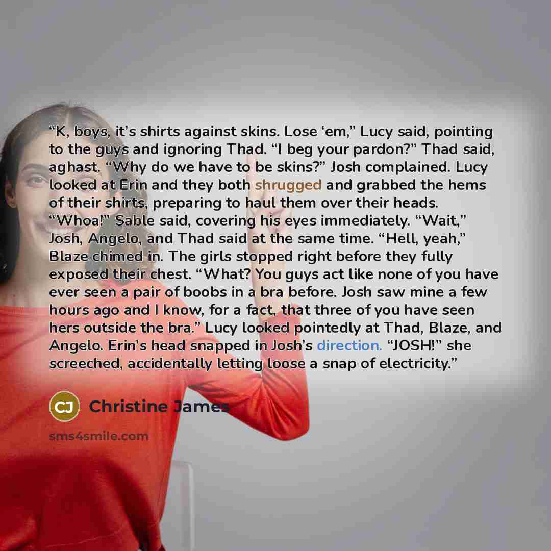 “K, boys, it’s shirts against skins. Lose ‘em,” Lucy said, pointing to the guys and ignoring Thad. “I beg your pardon?” Thad said, aghast. “Why do we have to be skins?” Josh complained. Lucy looked at Erin and they both shrugged and grabbed the hems of their shirts, preparing to haul them over…” quote by Christine James