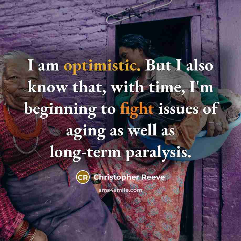 “I am optimistic. But I also know that, with time, I'm beginning to fight issues of aging as well as long-term paralysis.” quote by Christopher Reeve