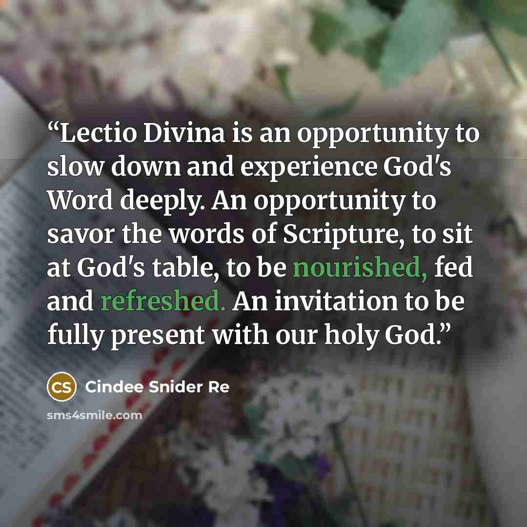 “Lectio Divina is an opportunity to slow down and experience God's Word deeply. An opportunity to savor the words of Scripture, to sit at God's table, to be nourished, fed and refreshed. An invitation to be fully present with our holy God.” quote by Cindee Snider Re