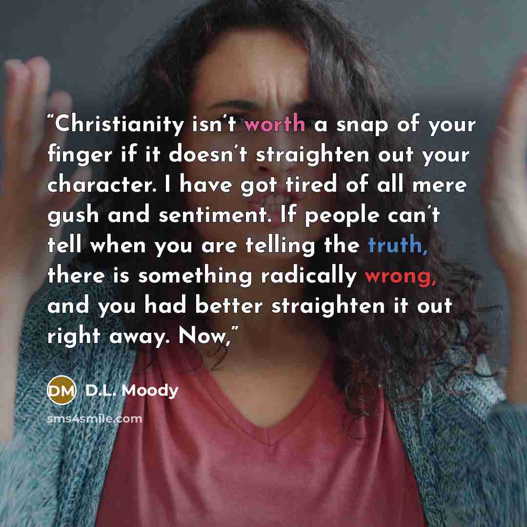 “Christianity isn’t worth a snap of your finger if it doesn’t straighten out your character. I have got tired of all mere gush and sentiment. If people can’t tell when you are telling the truth, there is something radically wrong, and you had better straighten it out right away. Now,” quote by D.L. Moody