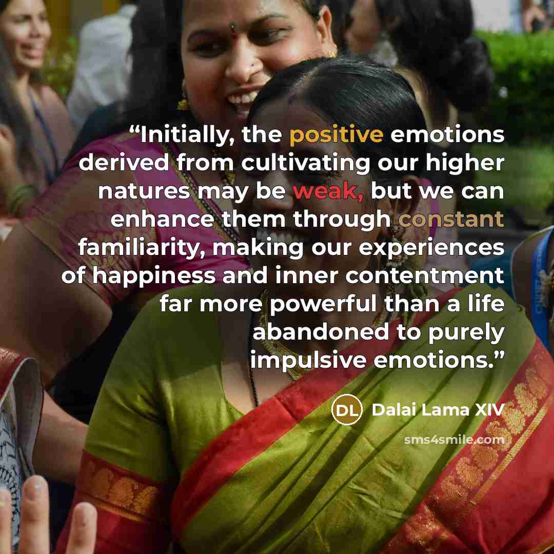 “Initially, the positive emotions derived from cultivating our higher natures may be weak, but we can enhance them through constant familiarity, making our experiences of happiness and inner contentment far more powerful than a life abandoned to purely impulsive emotions.” quote by Dalai Lama XIV