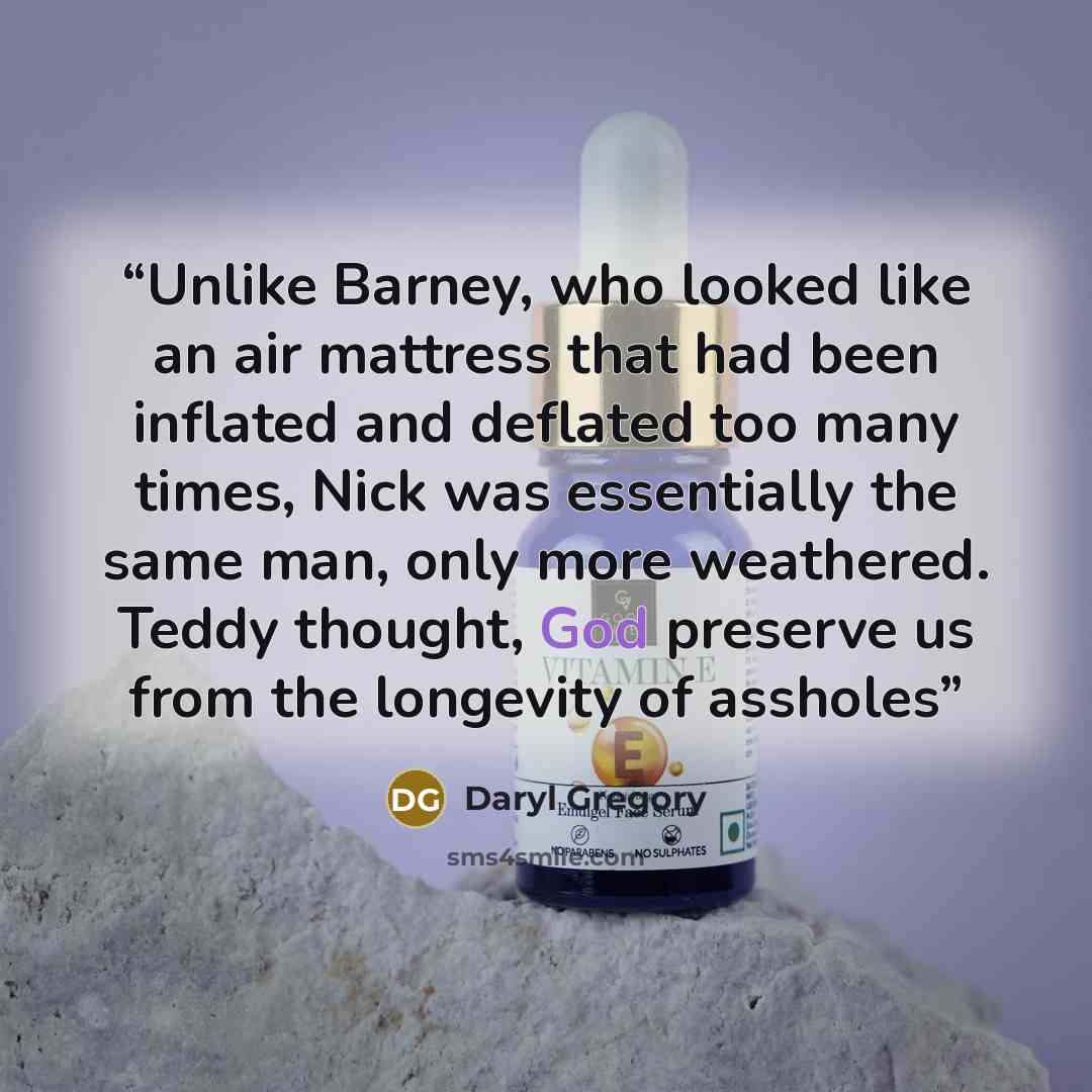 “Unlike Barney, who looked like an air mattress that had been inflated and deflated too many times, Nick was essentially the same man, only more weathered. Teddy thought, God preserve us from the longevity of assholes” quote by Daryl Gregory
