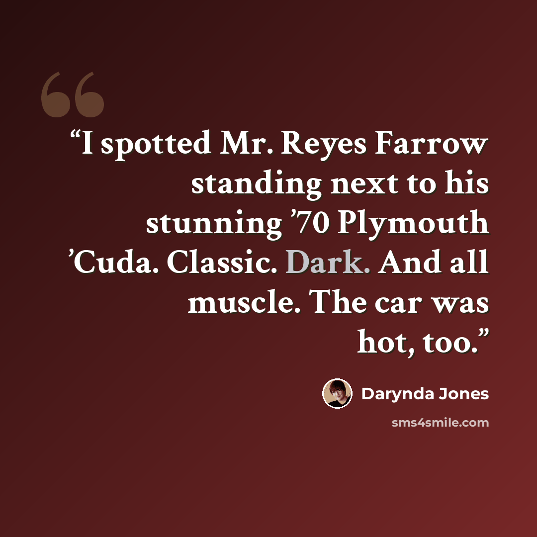 “I spotted Mr. Reyes Farrow standing next to his stunning ’70 Plymouth ’Cuda. Classic. Dark. And all muscle. The car was hot, too.” quote by Darynda Jones