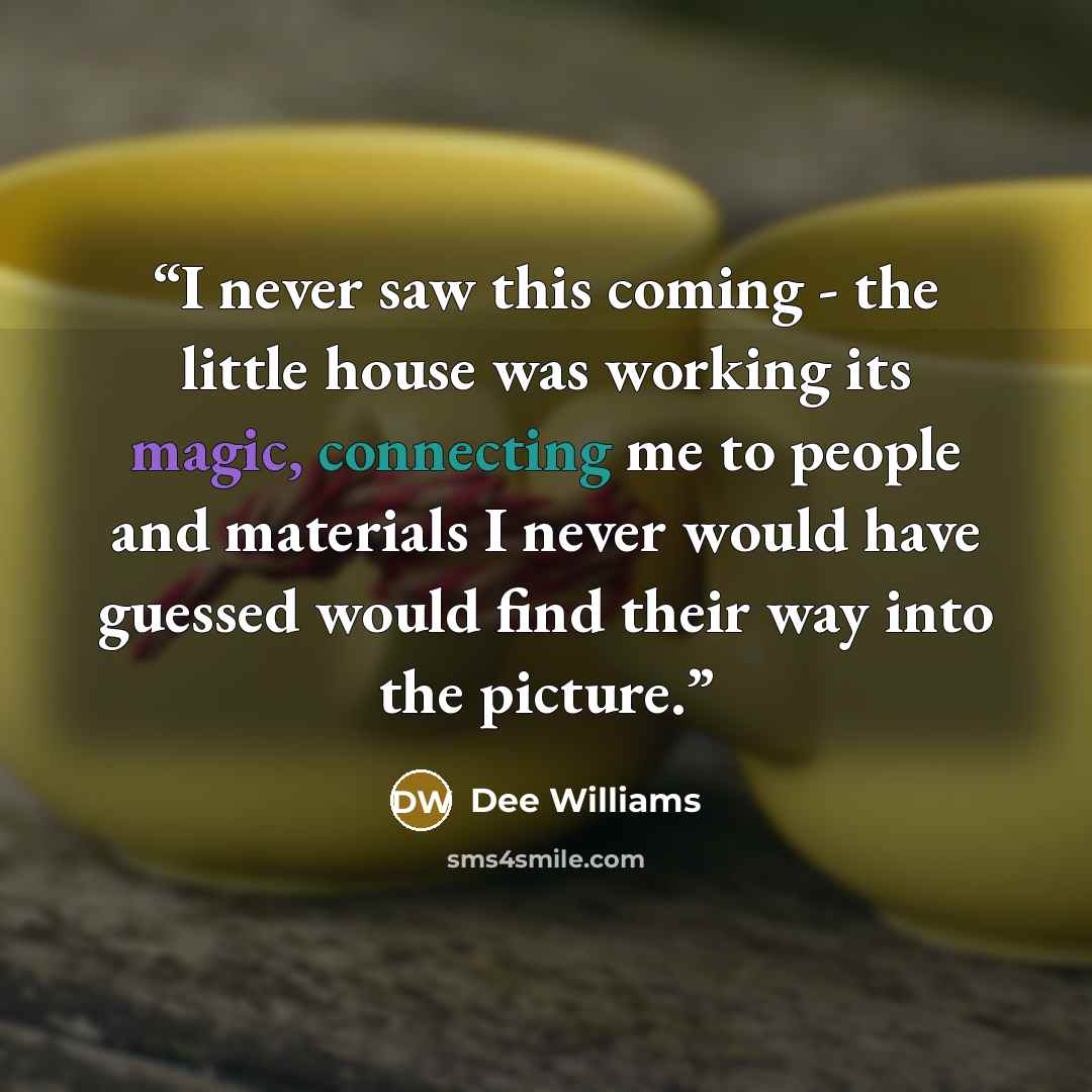 “I never saw this coming - the little house was working its magic, connecting me to people and materials I never would have guessed would find their way into the picture.” quote by Dee Williams