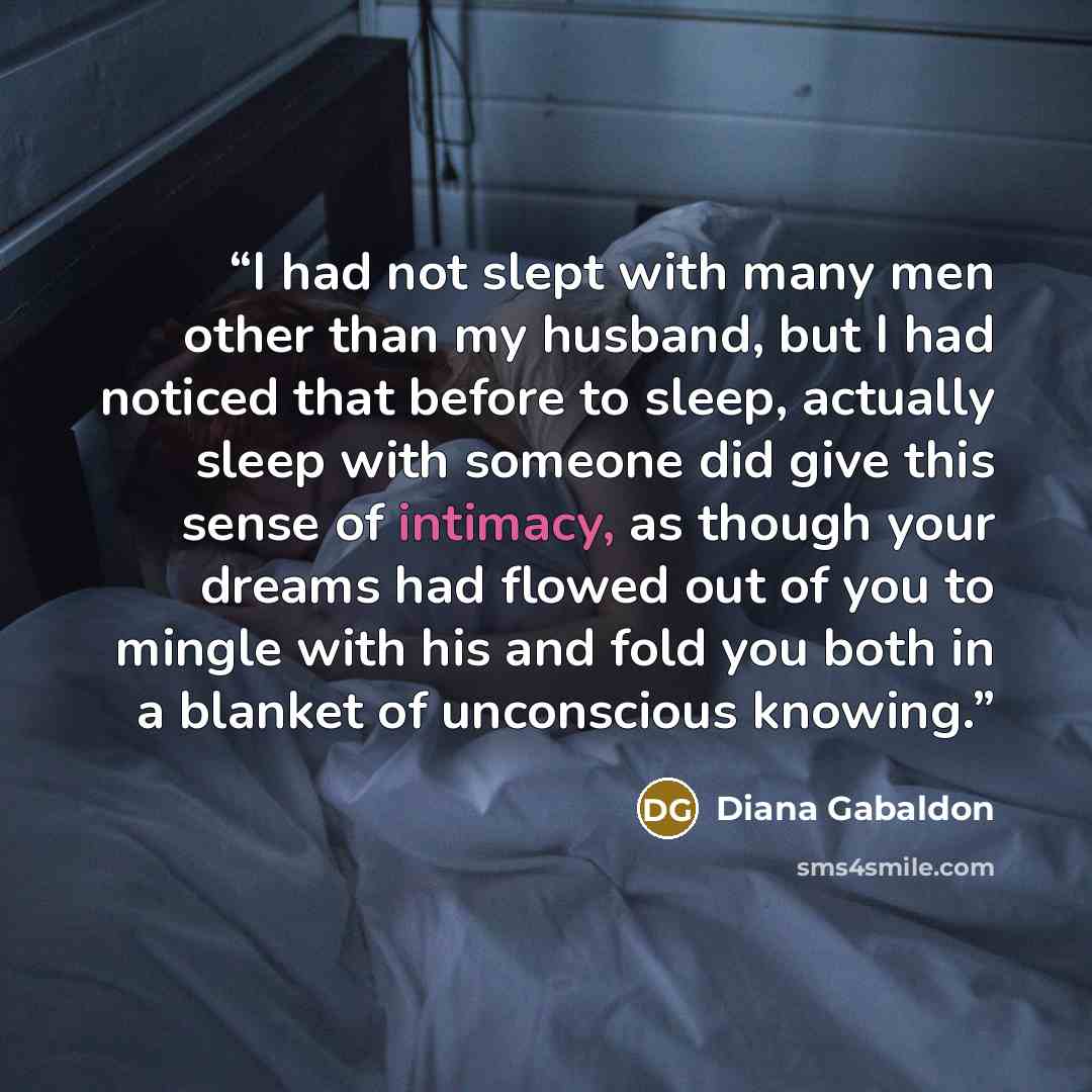 “I had not slept with many men other than my husband, but I had noticed that before to sleep, actually sleep with someone did give this sense of intimacy, as though your dreams had flowed out of you to mingle with his and fold you both in a blanket of unconscious knowing.” quote by Diana Gabaldon