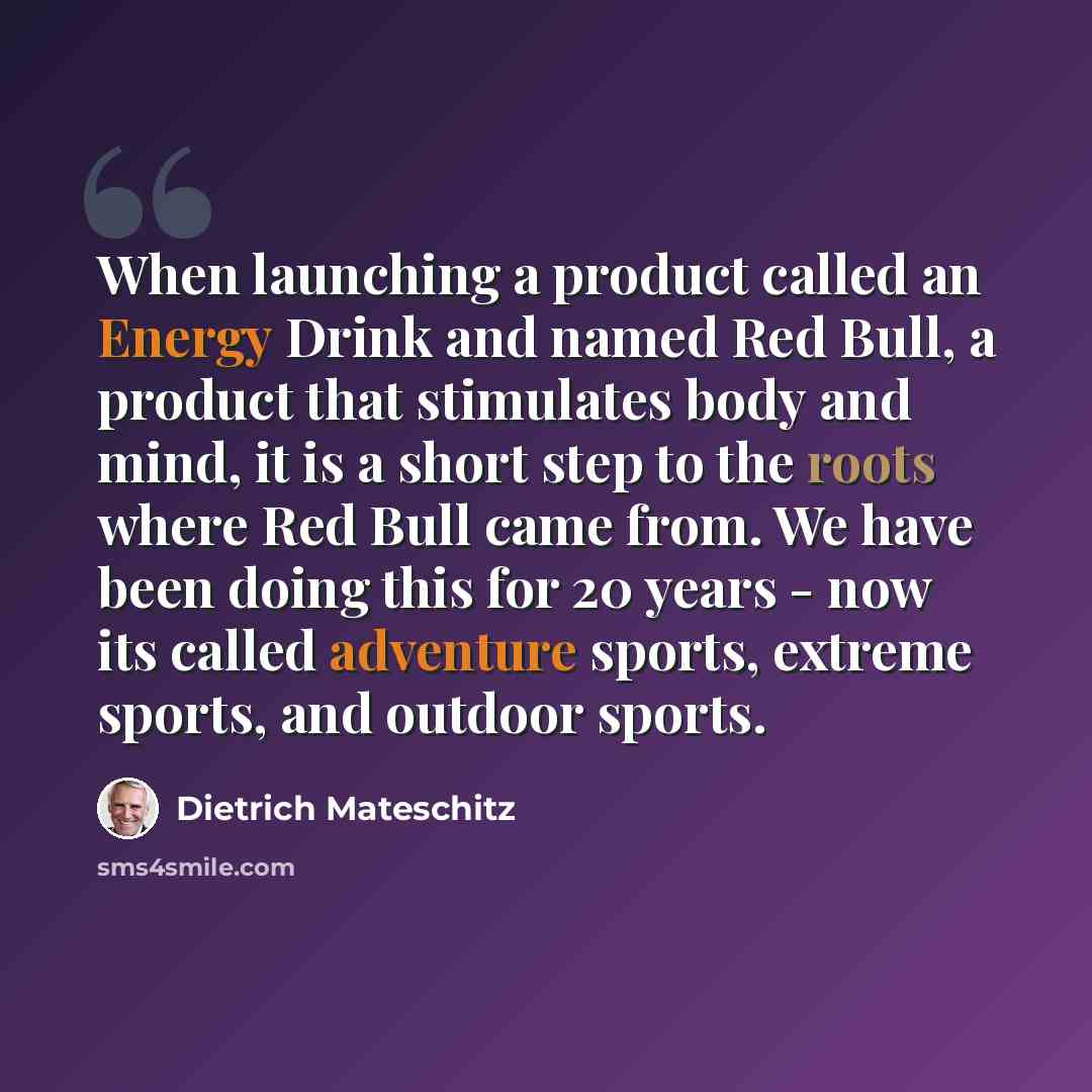 “When launching a product called an Energy Drink and named Red Bull, a product that stimulates body and mind, it is a short step to the roots where Red Bull came from. We have been doing this for 20 years - now its called adventure sports, extreme sports, and outdoor sports.” quote by Dietrich Mateschitz