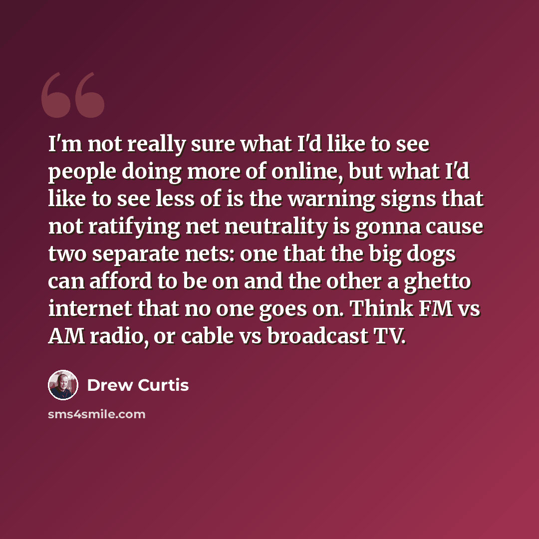 “I'm not really sure what I'd like to see people doing more of online, but what I'd like to see less of is the warning signs that not ratifying net neutrality is gonna cause two separate nets: one that the big dogs can afford to be on and the other a ghetto internet that no one goes on. Think FM vs…” quote by Drew Curtis