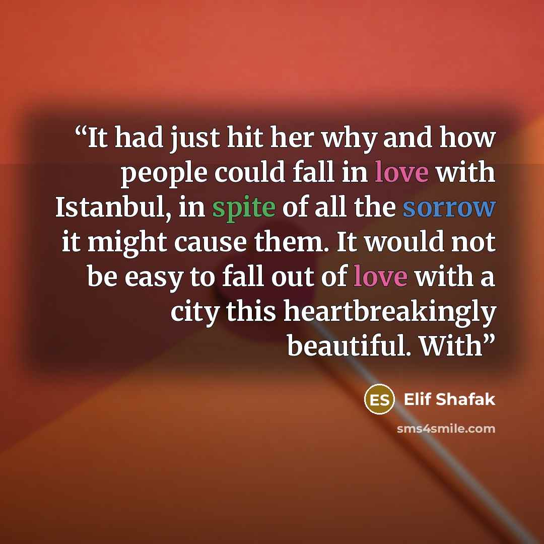 “It had just hit her why and how people could fall in love with Istanbul, in spite of all the sorrow it might cause them. It would not be easy to fall out of love with a city this heartbreakingly beautiful. With” quote by Elif Shafak