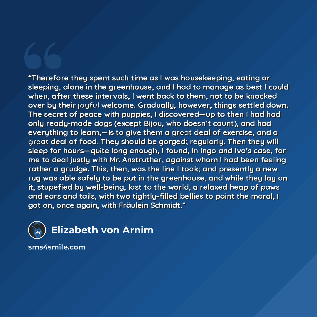 “Therefore they spent such time as I was housekeeping, eating or sleeping, alone in the greenhouse, and I had to manage as best I could when, after these intervals, I went back to them, not to be knocked over by their joyful welcome. Gradually, however, things settled down. The secret of peace with…” quote by Elizabeth von Arnim