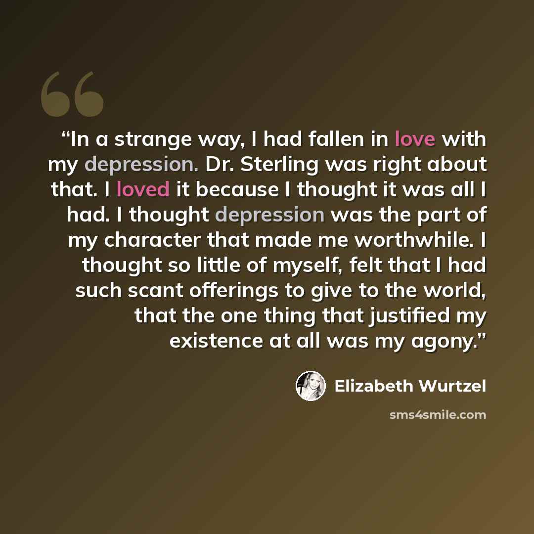 “In a strange way, I had fallen in love with my depression. Dr. Sterling was right about that. I loved it because I thought it was all I had. I thought depression was the part of my character that made me worthwhile. I thought so little of myself, felt that I had such scant offerings to give to the…” quote by Elizabeth Wurtzel