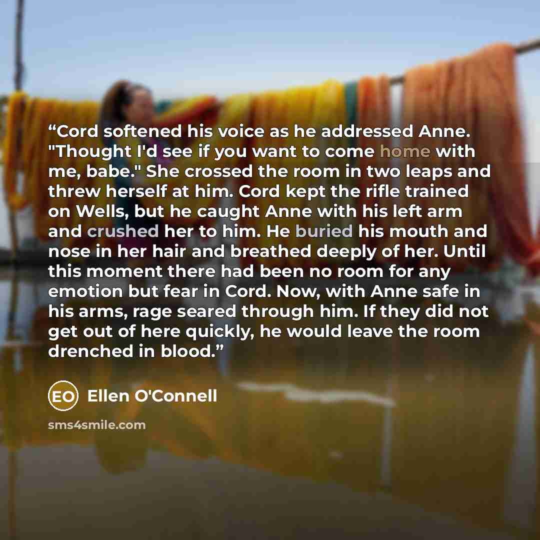 “Cord softened his voice as he addressed Anne. "Thought I'd see if you want to come home with me, babe." She crossed the room in two leaps and threw herself at him. Cord kept the rifle trained on Wells, but he caught Anne with his left arm and crushed her to him. He buried his mouth and nose in her…” quote by Ellen O'Connell