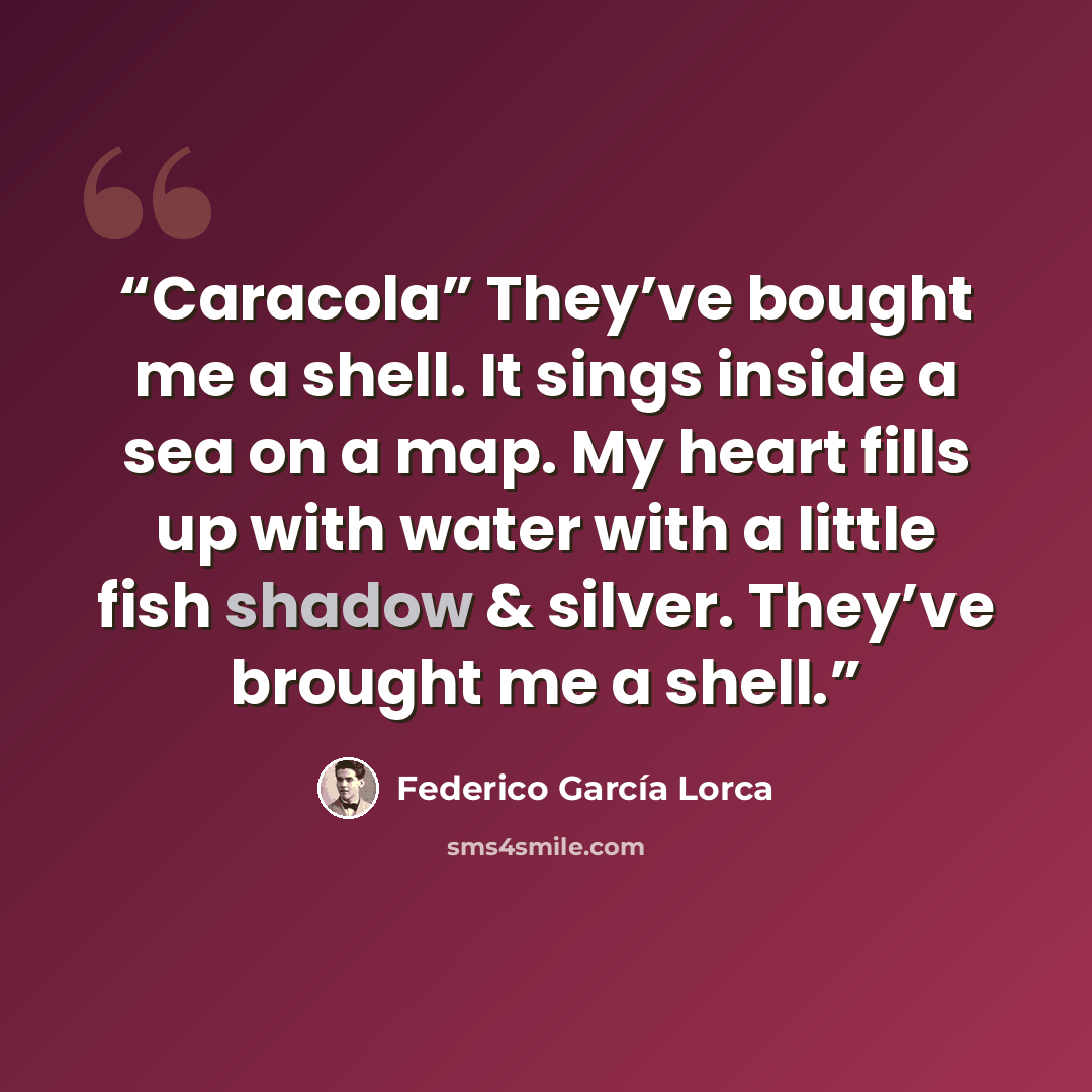 “Caracola” They’ve bought me a shell. It sings inside a sea on a map. My heart fills up with water with a little fish shadow & silver. They’ve brought me a shell.” quote by Federico García Lorca