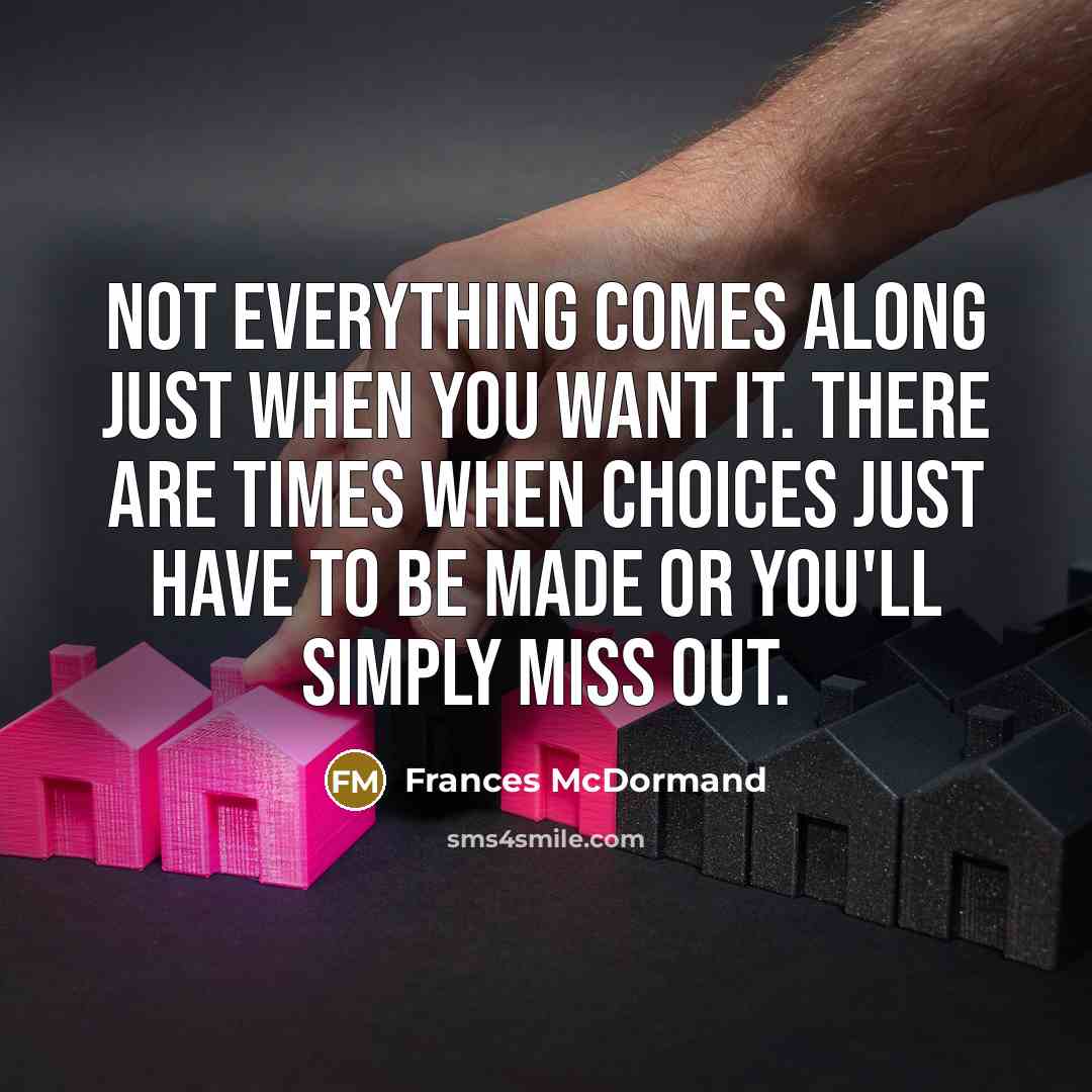 “Not everything comes along just when you want it. There are times when choices just have to be made or you'll simply miss out.” quote by Frances McDormand